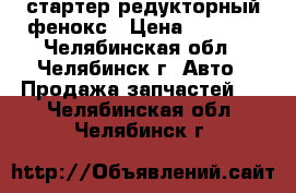 стартер редукторный фенокс › Цена ­ 1 500 - Челябинская обл., Челябинск г. Авто » Продажа запчастей   . Челябинская обл.,Челябинск г.